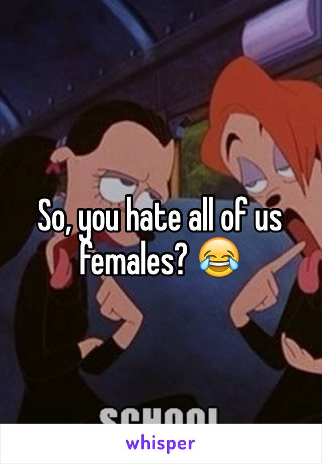 So, you hate all of us females? 😂