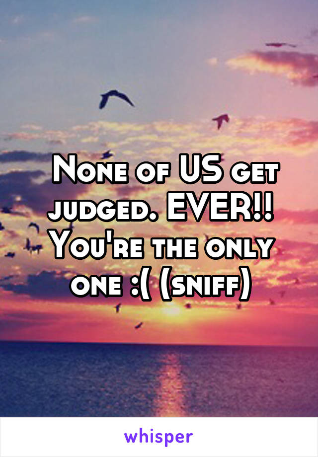  None of US get judged. EVER!! You're the only one :( (sniff)