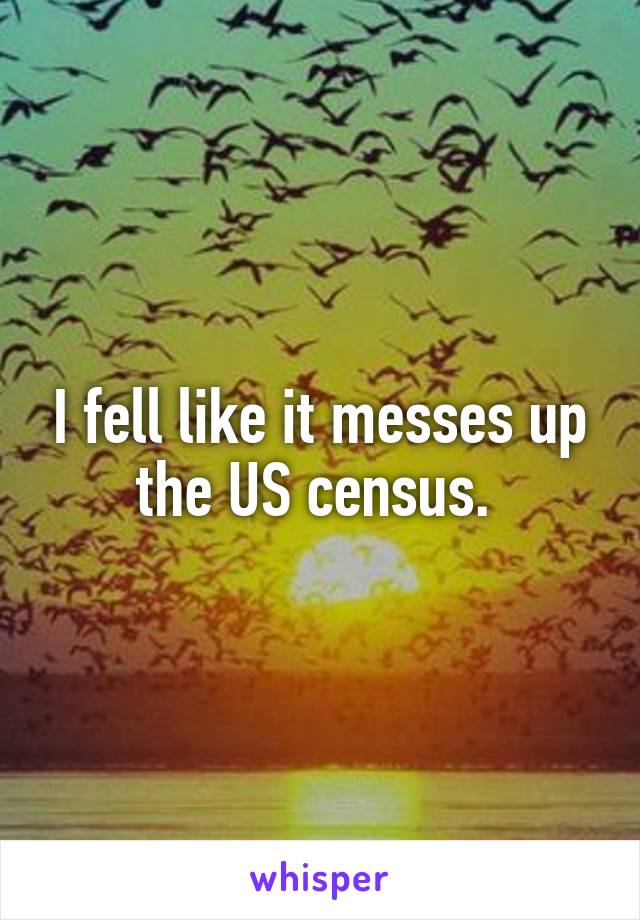 I fell like it messes up the US census. 