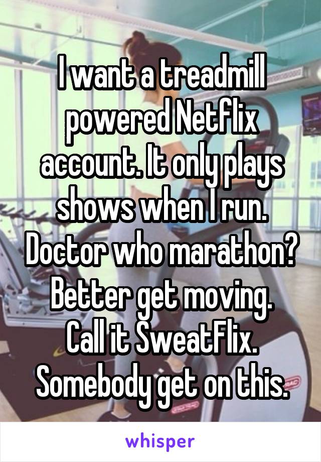 I want a treadmill powered Netflix account. It only plays shows when I run. Doctor who marathon? Better get moving.
Call it SweatFlix.
Somebody get on this.