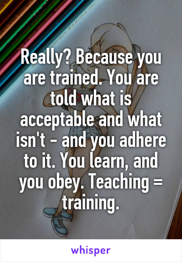 Really? Because you are trained. You are told what is acceptable and what isn't - and you adhere to it. You learn, and you obey. Teaching = training.