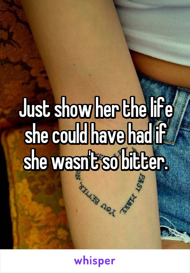 Just show her the life she could have had if she wasn't so bitter.