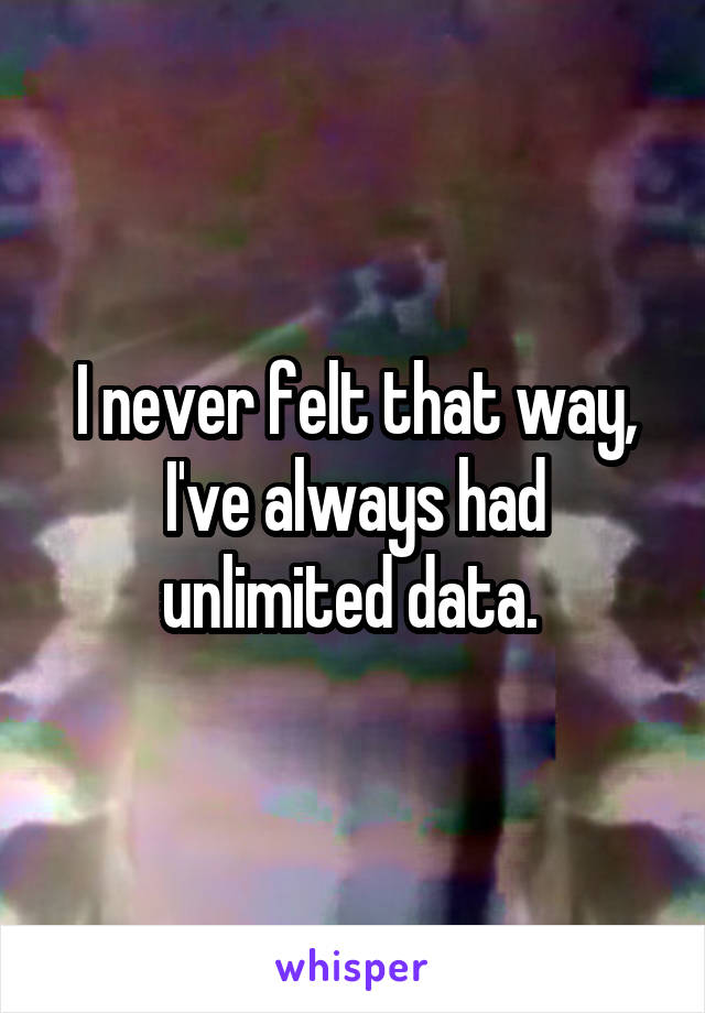 I never felt that way, I've always had unlimited data. 