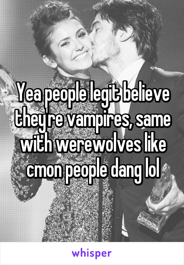 Yea people legit believe they're vampires, same with werewolves like cmon people dang lol