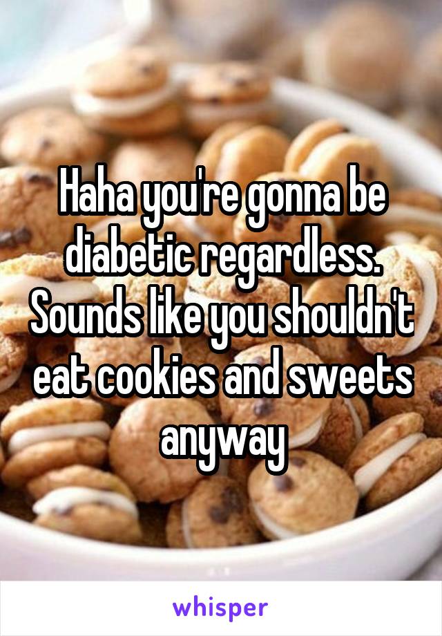 Haha you're gonna be diabetic regardless. Sounds like you shouldn't eat cookies and sweets anyway