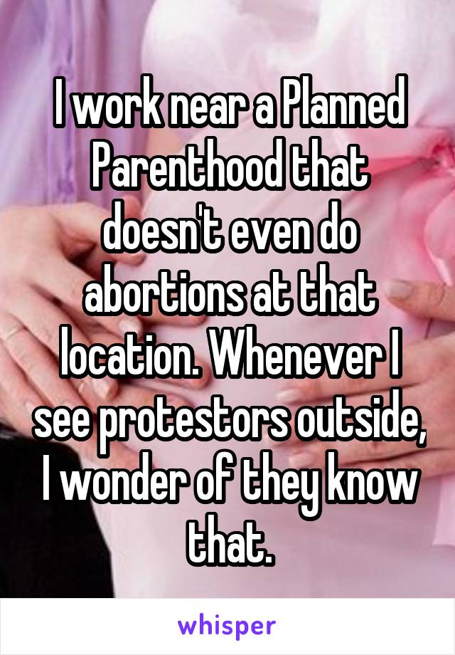 I work near a Planned Parenthood that doesn't even do abortions at that location. Whenever I see protestors outside, I wonder of they know that.