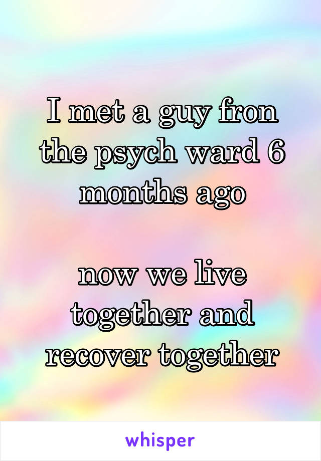 I met a guy fron the psych ward 6 months ago

now we live together and recover together