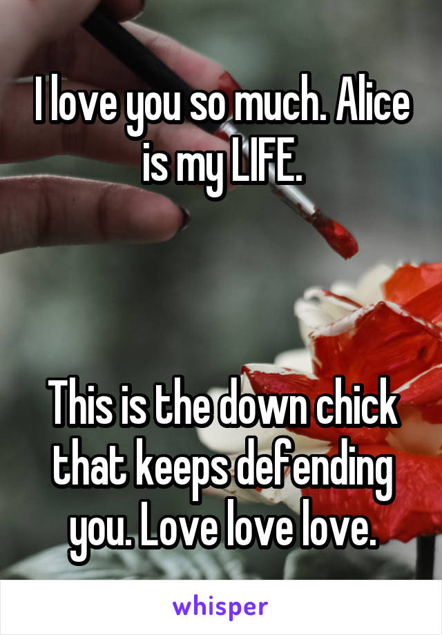 I love you so much. Alice is my LIFE.



This is the down chick that keeps defending you. Love love love.