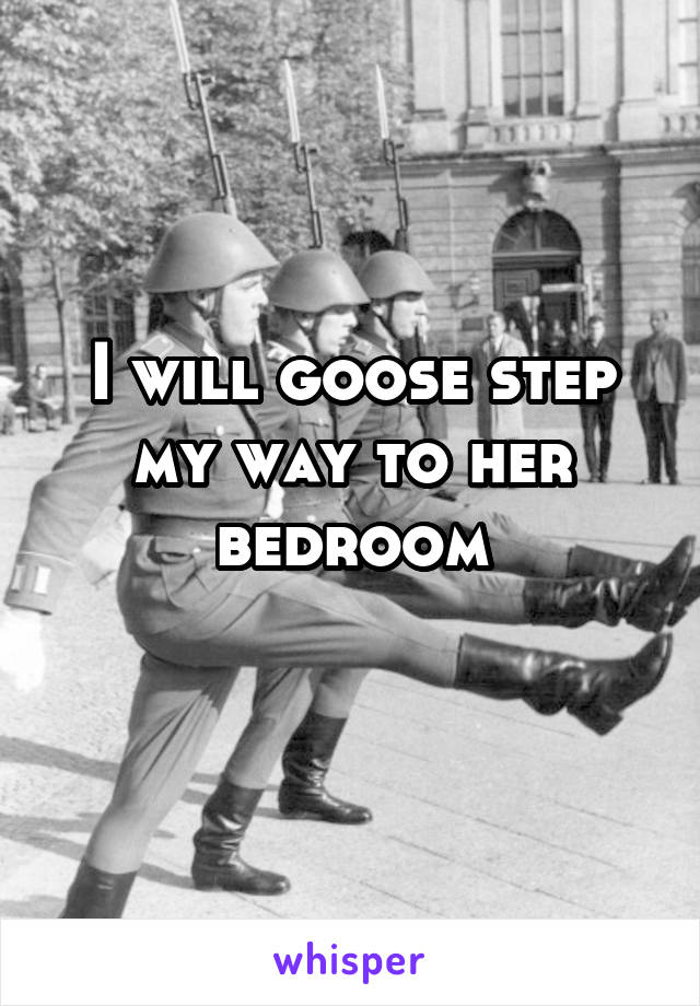 I will goose step my way to her bedroom
