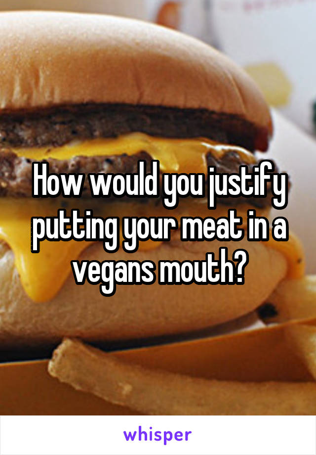 How would you justify putting your meat in a vegans mouth?