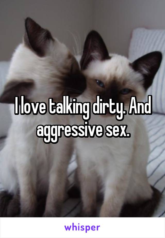 I love talking dirty. And aggressive sex.