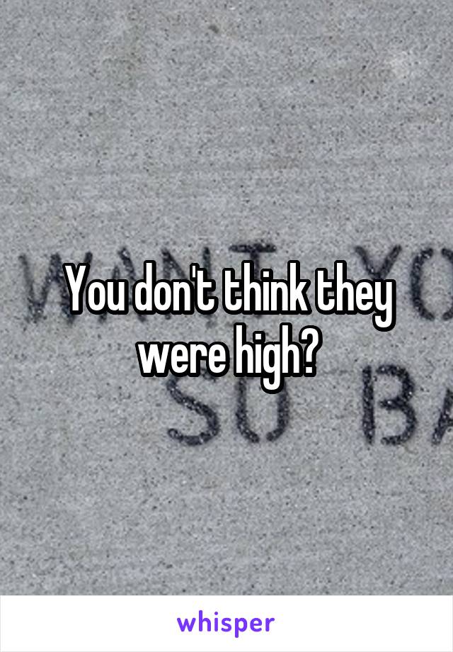 You don't think they were high?