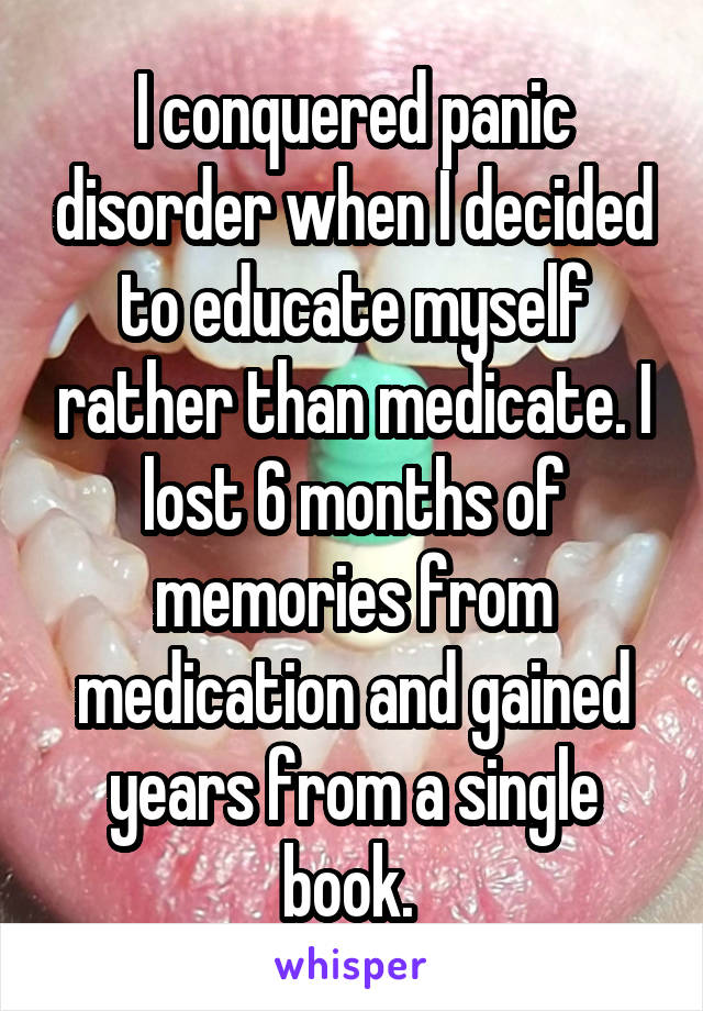 I conquered panic disorder when I decided to educate myself rather than medicate. I lost 6 months of memories from medication and gained years from a single book. 