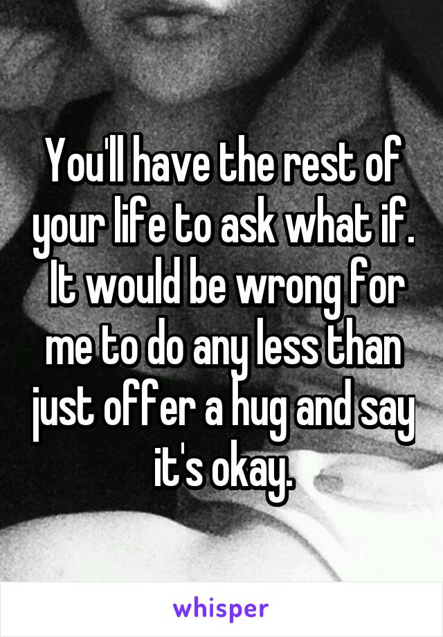 You'll have the rest of your life to ask what if.  It would be wrong for me to do any less than just offer a hug and say it's okay.