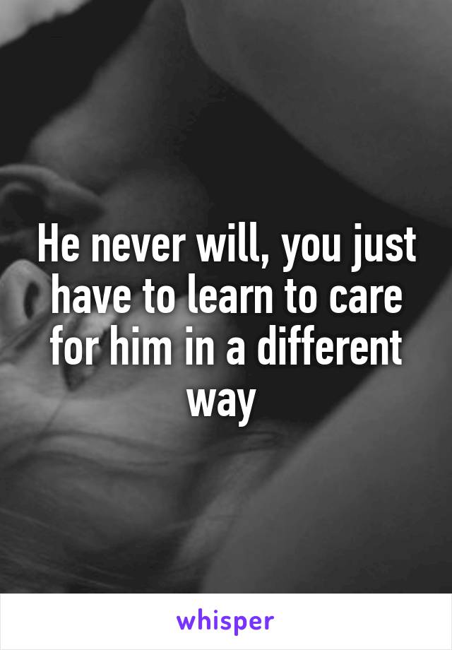 He never will, you just have to learn to care for him in a different way 