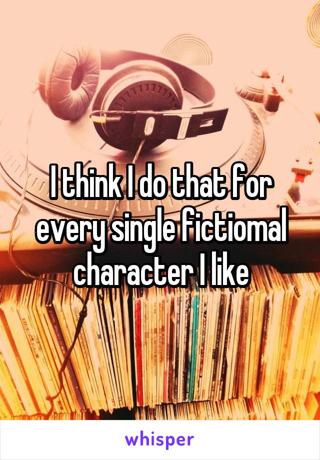 I think I do that for every single fictiomal character I like