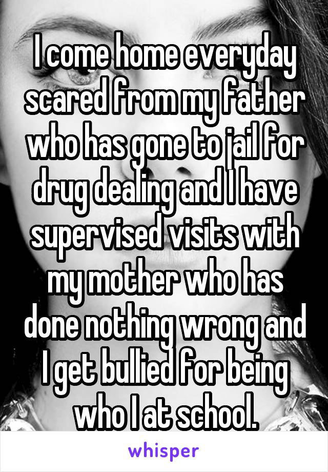 I come home everyday scared from my father who has gone to jail for drug dealing and I have supervised visits with my mother who has done nothing wrong and I get bullied for being who I at school.