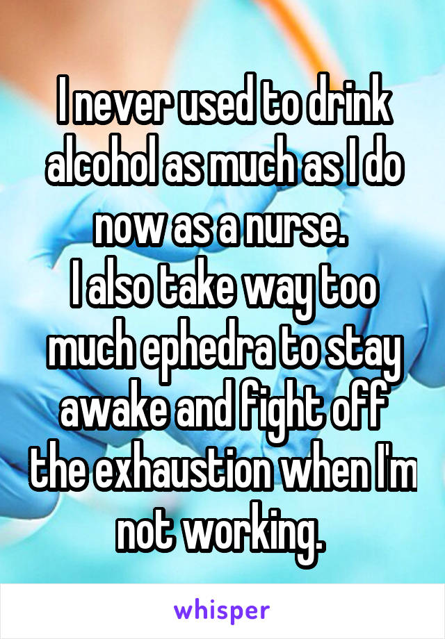 I never used to drink alcohol as much as I do now as a nurse. 
I also take way too much ephedra to stay awake and fight off the exhaustion when I'm not working. 