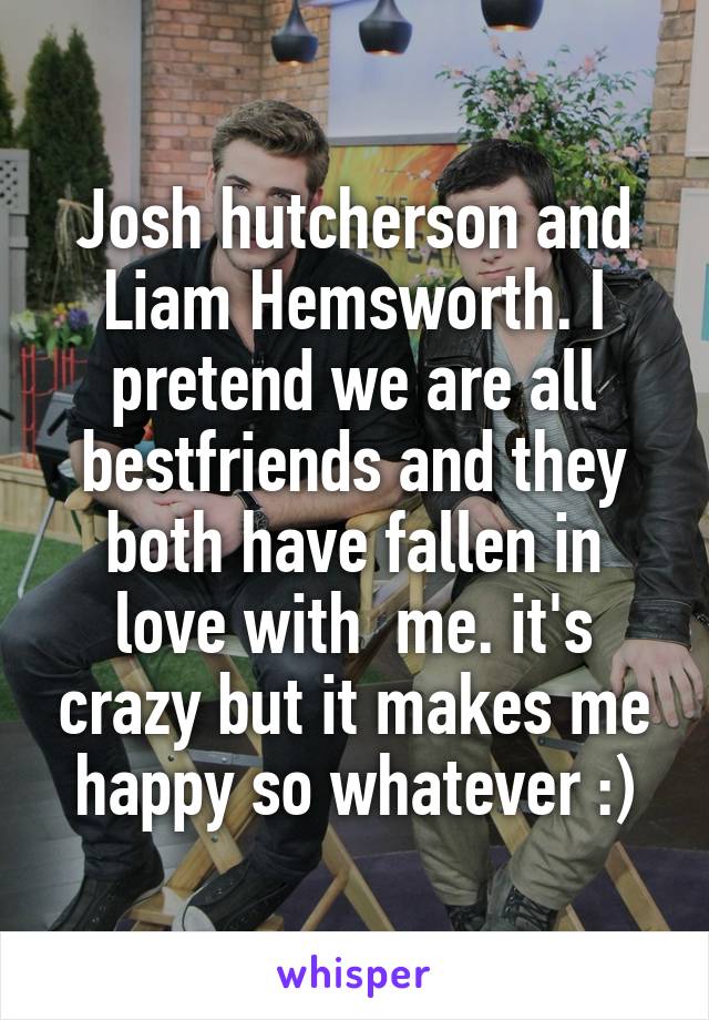 Josh hutcherson and Liam Hemsworth. I pretend we are all bestfriends and they both have fallen in love with  me. it's crazy but it makes me happy so whatever :)