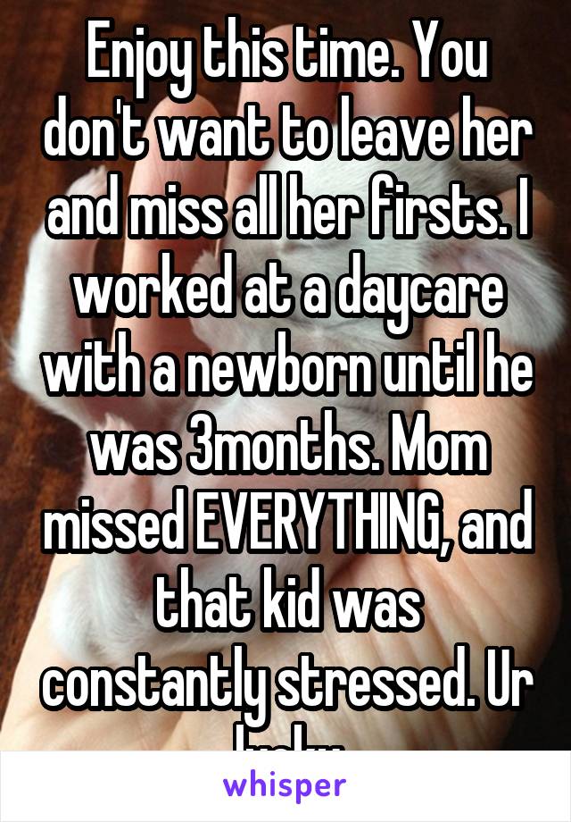 Enjoy this time. You don't want to leave her and miss all her firsts. I worked at a daycare with a newborn until he was 3months. Mom missed EVERYTHING, and that kid was constantly stressed. Ur lucky