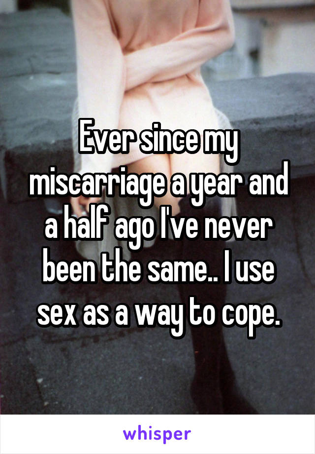 Ever since my miscarriage a year and a half ago I've never been the same.. I use sex as a way to cope.
