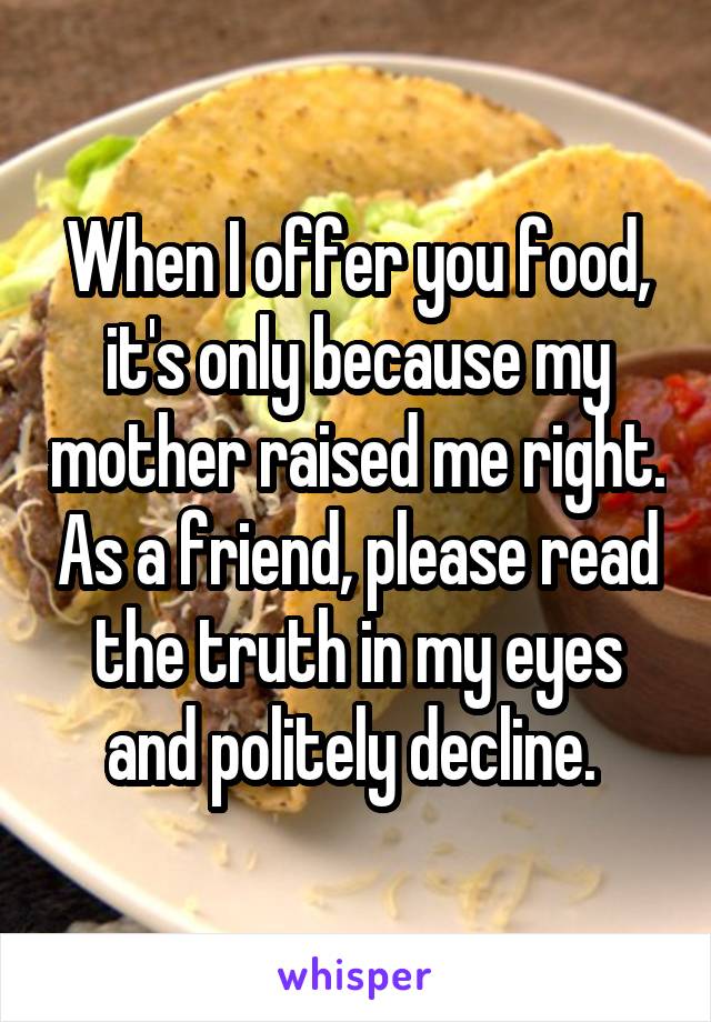 When I offer you food, it's only because my mother raised me right. As a friend, please read the truth in my eyes and politely decline. 