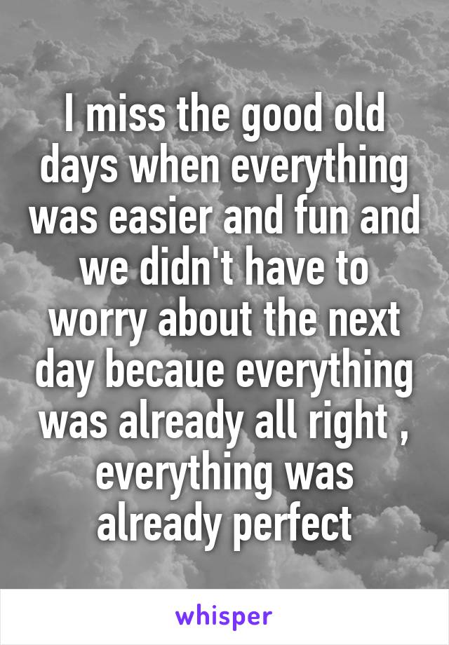 I miss the good old days when everything was easier and fun and we didn't have to worry about the next day becaue everything was already all right , everything was already perfect