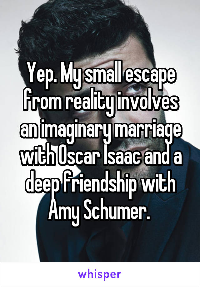 Yep. My small escape from reality involves an imaginary marriage with Oscar Isaac and a deep friendship with Amy Schumer. 