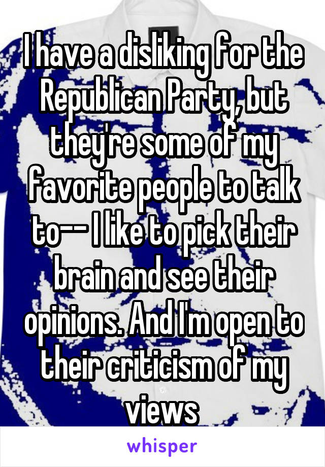 I have a disliking for the Republican Party, but they're some of my favorite people to talk to-- I like to pick their brain and see their opinions. And I'm open to their criticism of my views 