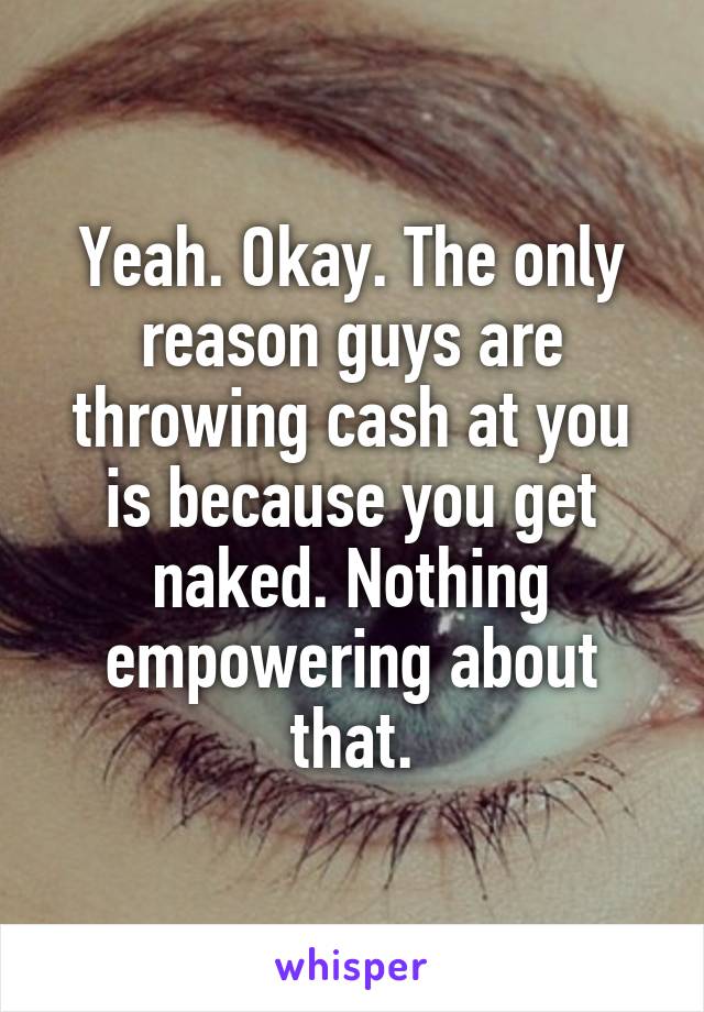 Yeah. Okay. The only reason guys are throwing cash at you is because you get naked. Nothing empowering about that.