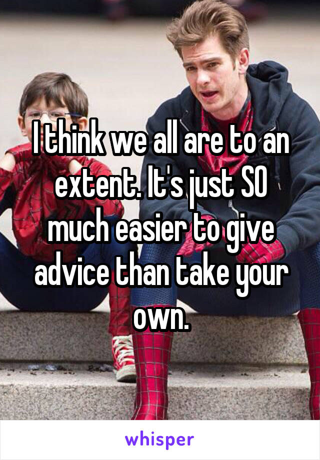 I think we all are to an extent. It's just SO much easier to give advice than take your own.