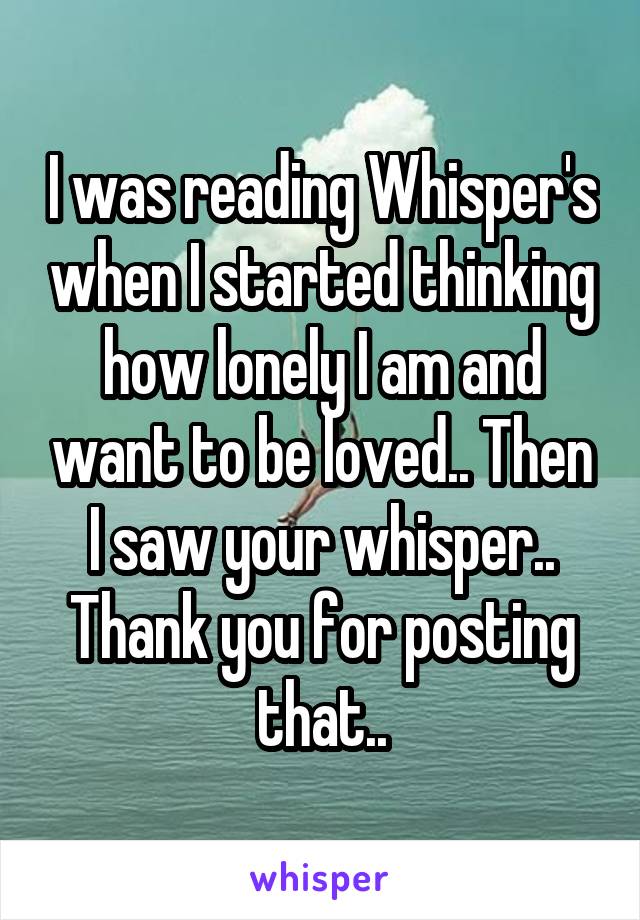 I was reading Whisper's when I started thinking how lonely I am and want to be loved.. Then I saw your whisper.. Thank you for posting that..