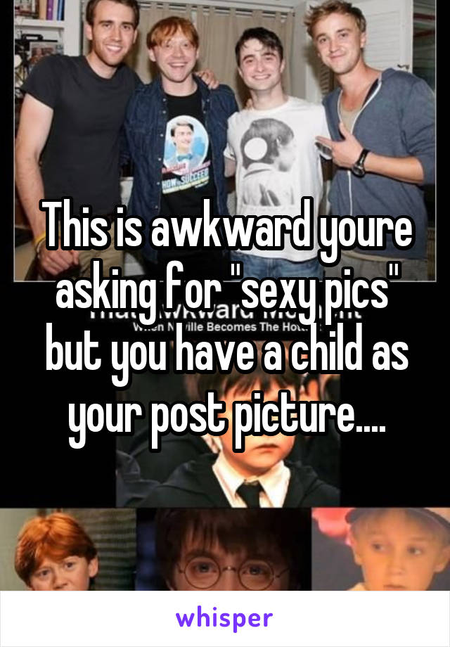 This is awkward youre asking for "sexy pics" but you have a child as your post picture....