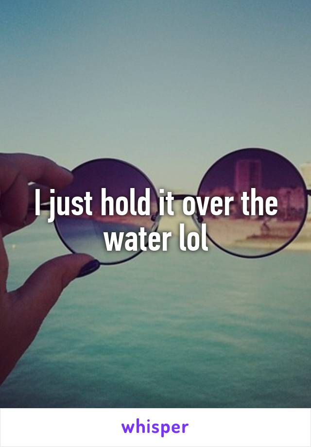 I just hold it over the water lol