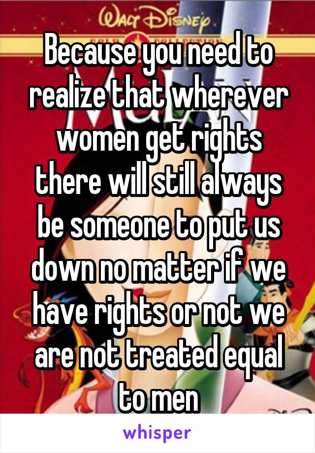 Because you need to realize that wherever women get rights there will still always be someone to put us down no matter if we have rights or not we are not treated equal to men