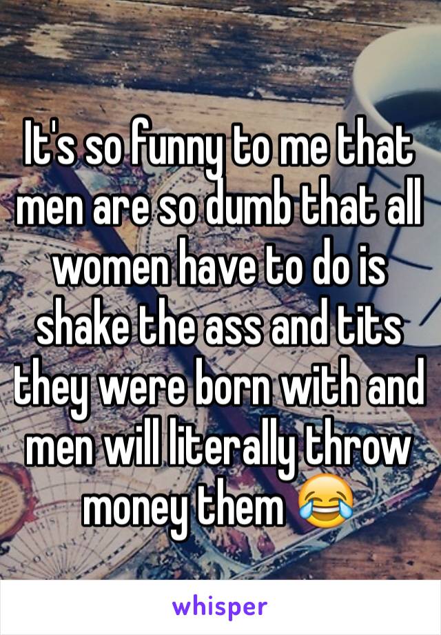 It's so funny to me that men are so dumb that all women have to do is shake the ass and tits they were born with and men will literally throw money them 😂