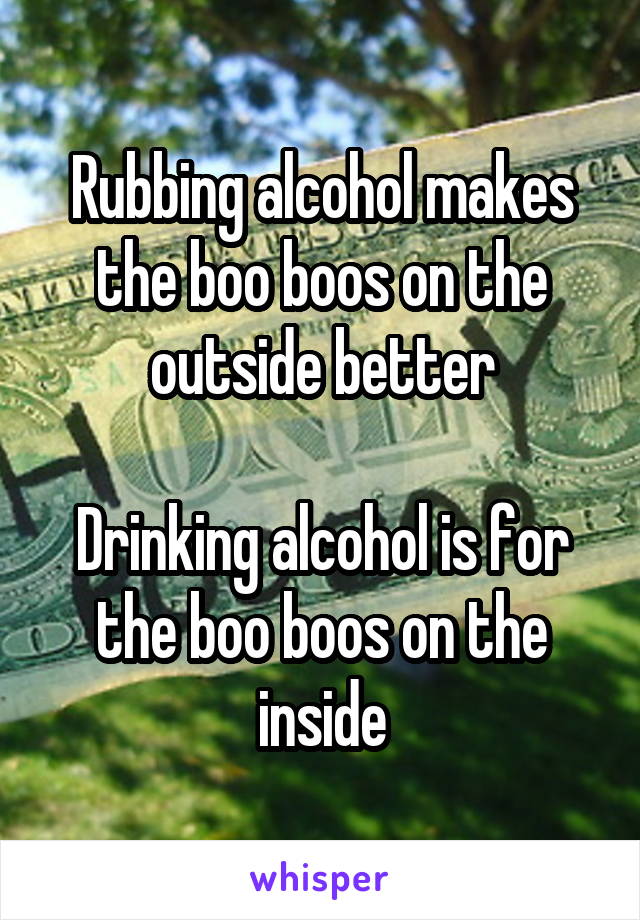 Rubbing alcohol makes the boo boos on the outside better

Drinking alcohol is for the boo boos on the inside