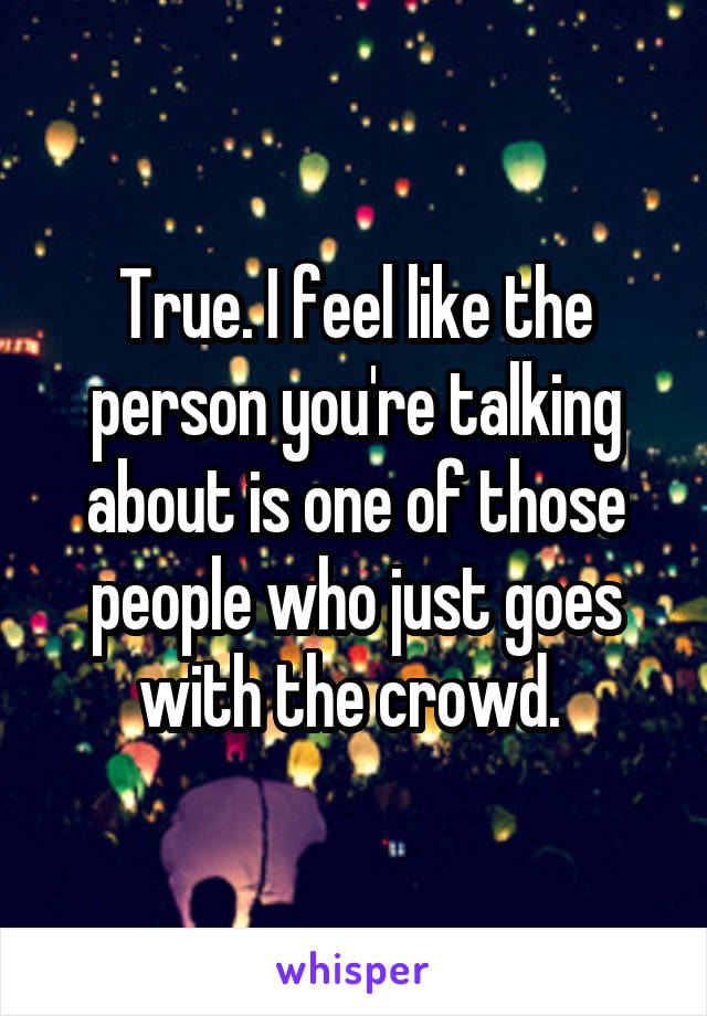 True. I feel like the person you're talking about is one of those people who just goes with the crowd. 