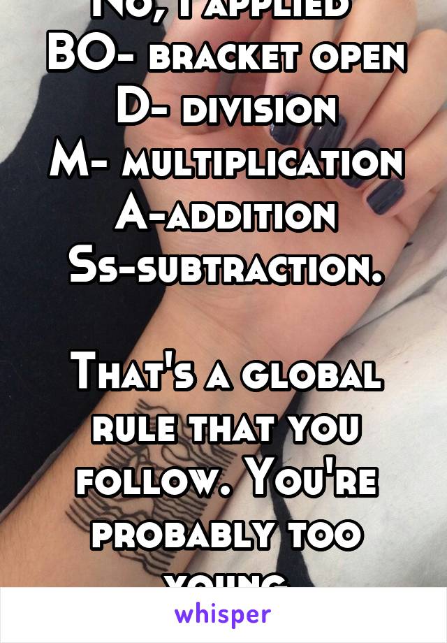 No, I applied 
BO- bracket open
D- division
M- multiplication
A-addition
Ss-subtraction.

That's a global rule that you follow. You're probably too young
