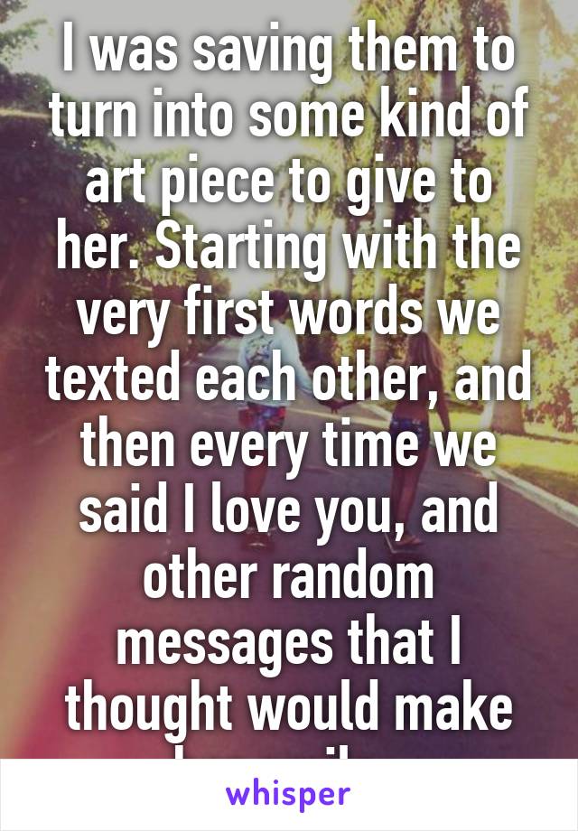 I was saving them to turn into some kind of art piece to give to her. Starting with the very first words we texted each other, and then every time we said I love you, and other random messages that I thought would make her smile. 