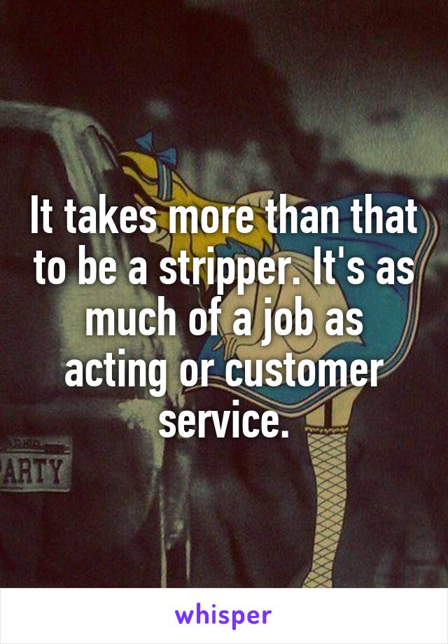 It takes more than that to be a stripper. It's as much of a job as acting or customer service.