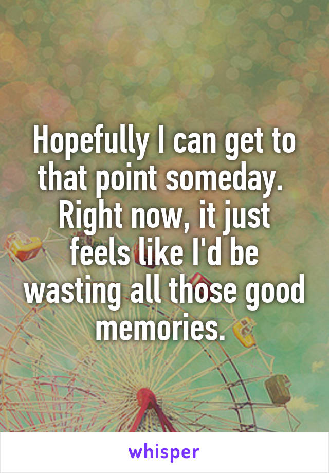 Hopefully I can get to that point someday. 
Right now, it just feels like I'd be wasting all those good memories. 