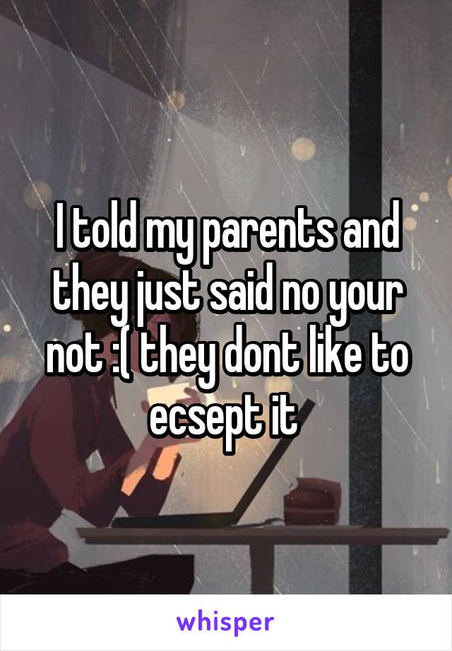 I told my parents and they just said no your not :( they dont like to ecsept it 