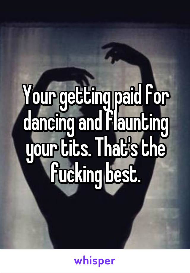 Your getting paid for dancing and flaunting your tits. That's the fucking best.