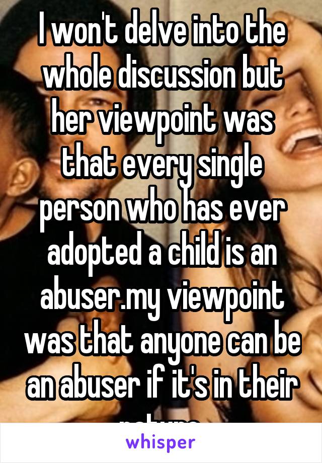 I won't delve into the whole discussion but her viewpoint was that every single person who has ever adopted a child is an abuser.my viewpoint was that anyone can be an abuser if it's in their nature.