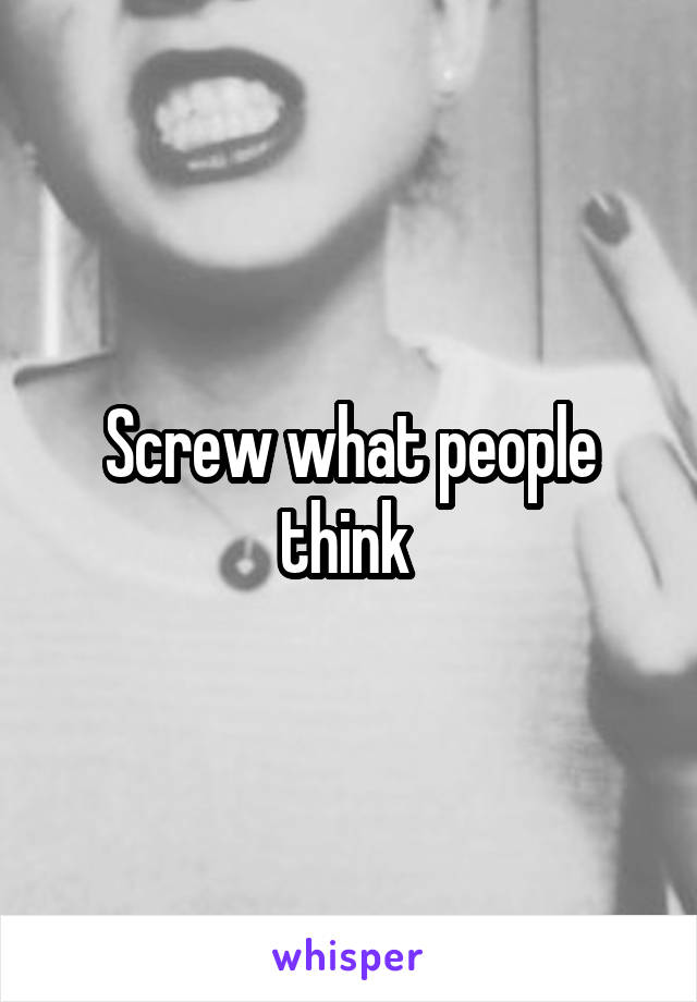 Screw what people think 
