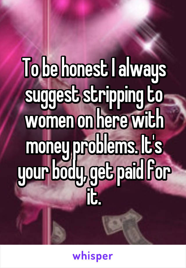 To be honest I always suggest stripping to women on here with money problems. It's your body, get paid for it.