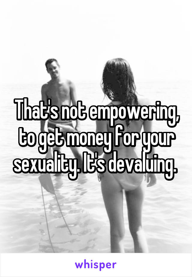 That's not empowering, to get money for your sexuality. It's devaluing. 