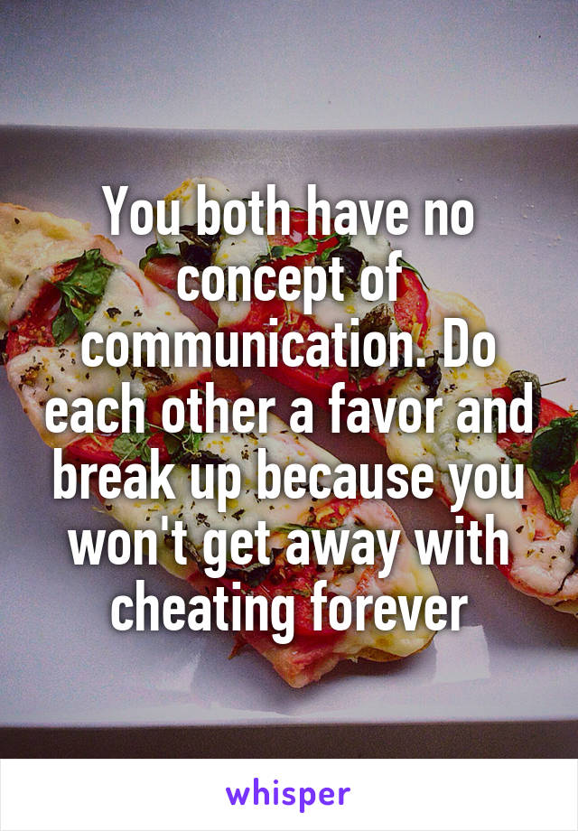 You both have no concept of communication. Do each other a favor and break up because you won't get away with cheating forever