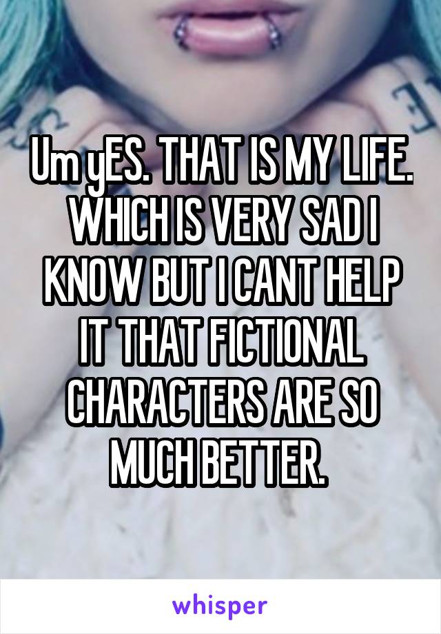 Um yES. THAT IS MY LIFE. WHICH IS VERY SAD I KNOW BUT I CANT HELP IT THAT FICTIONAL CHARACTERS ARE SO MUCH BETTER. 